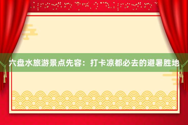 六盘水旅游景点先容：打卡凉都必去的避暑胜地
